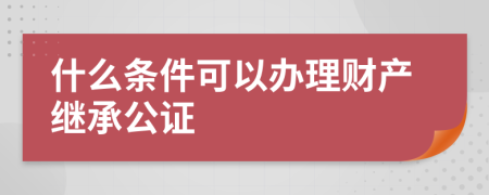 什么條件可以辦理財產(chǎn)繼承公證