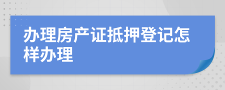 辦理房產(chǎn)證抵押登記怎樣辦理