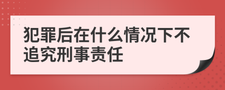 犯罪后在什么情況下不追究刑事責(zé)任