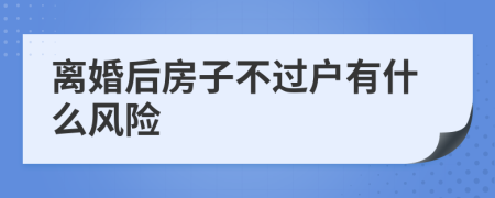 離婚后房子不過戶有什么風險