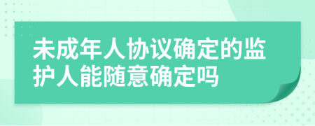未成年人協(xié)議確定的監(jiān)護(hù)人能隨意確定嗎