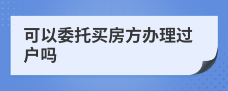 可以委托買房方辦理過戶嗎