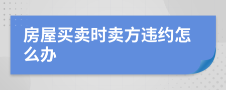 房屋買賣時賣方違約怎么辦
