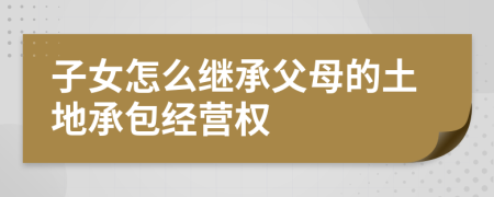 子女怎么繼承父母的土地承包經營權