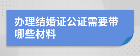 辦理結(jié)婚證公證需要帶哪些材料