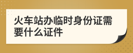 火車站辦臨時(shí)身份證需要什么證件