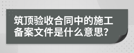 筑頂驗收合同中的施工備案文件是什么意思？