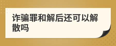 詐騙罪和解后還可以解散嗎