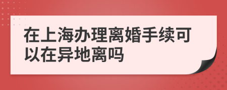 在上海辦理離婚手續(xù)可以在異地離嗎