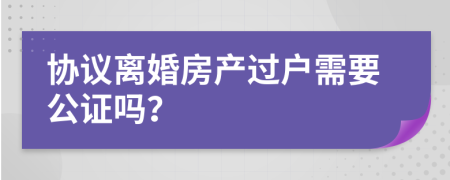 協(xié)議離婚房產(chǎn)過(guò)戶(hù)需要公證嗎？