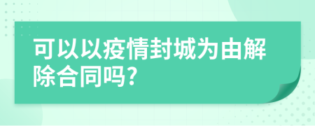 可以以疫情封城為由解除合同嗎?
