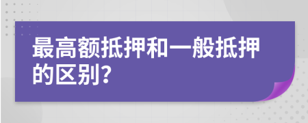 最高額抵押和一般抵押的區(qū)別？