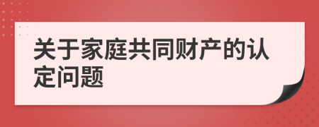 關(guān)于家庭共同財(cái)產(chǎn)的認(rèn)定問題