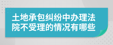 土地承包糾紛中辦理法院不受理的情況有哪些