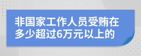 非國家工作人員受賄在多少超過6萬元以上的