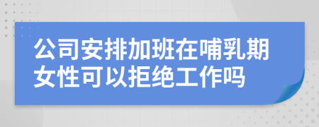公司安排加班在哺乳期女性可以拒絕工作嗎