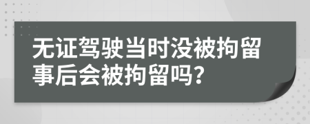 無證駕駛當時沒被拘留事后會被拘留嗎？