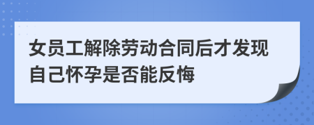 女員工解除勞動合同后才發(fā)現(xiàn)自己懷孕是否能反悔