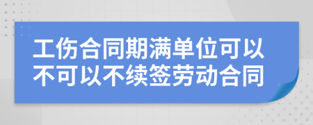 工傷合同期滿單位可以不可以不續(xù)簽勞動合同