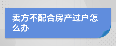 賣方不配合房產(chǎn)過戶怎么辦