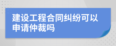 建設(shè)工程合同糾紛可以申請仲裁嗎