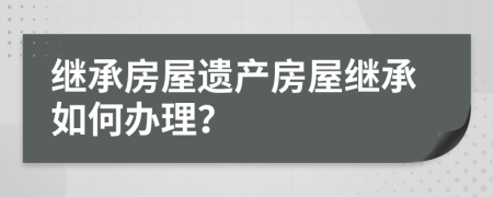 繼承房屋遺產(chǎn)房屋繼承如何辦理？