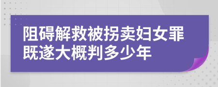 阻礙解救被拐賣婦女罪既遂大概判多少年