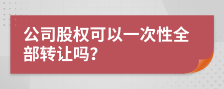 公司股權(quán)可以一次性全部轉(zhuǎn)讓嗎?