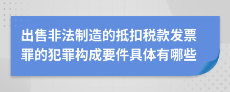 出售非法制造的抵扣稅款發(fā)票罪的犯罪構(gòu)成要件具體有哪些