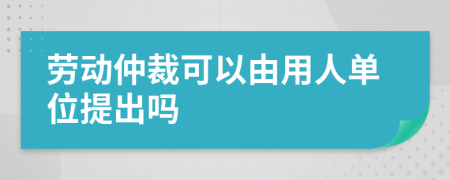 勞動仲裁可以由用人單位提出嗎