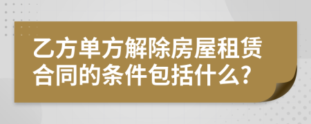 乙方單方解除房屋租賃合同的條件包括什么?