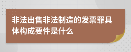 非法出售非法制造的發(fā)票罪具體構(gòu)成要件是什么