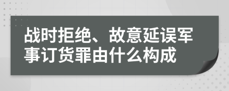 戰(zhàn)時拒絕、故意延誤軍事訂貨罪由什么構(gòu)成