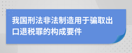 我國刑法非法制造用于騙取出口退稅罪的構(gòu)成要件