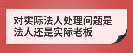 對(duì)實(shí)際法人處理問題是法人還是實(shí)際老板