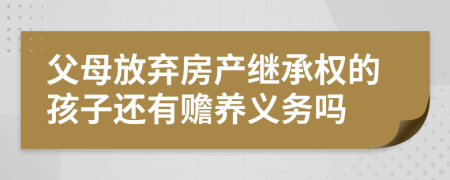 父母放棄房產(chǎn)繼承權(quán)的孩子還有贍養(yǎng)義務(wù)嗎