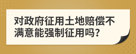 對(duì)政府征用土地賠償不滿意能強(qiáng)制征用嗎？