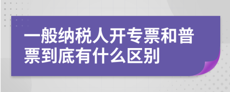 一般納稅人開專票和普票到底有什么區(qū)別