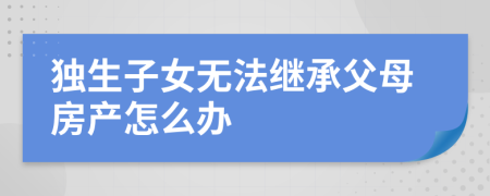 獨生子女無法繼承父母房產(chǎn)怎么辦