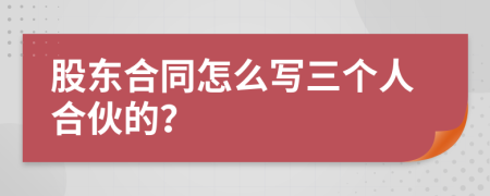 股東合同怎么寫三個人合伙的？