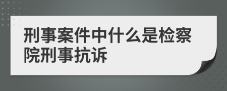 刑事案件中什么是檢察院刑事抗訴