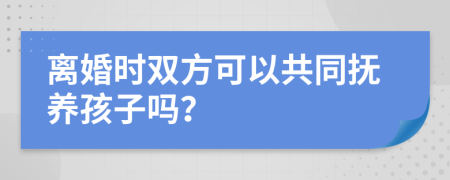 離婚時雙方可以共同撫養(yǎng)孩子嗎？