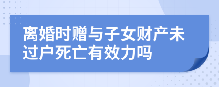 離婚時贈與子女財產(chǎn)未過戶死亡有效力嗎