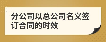 分公司以總公司名義簽訂合同的時效