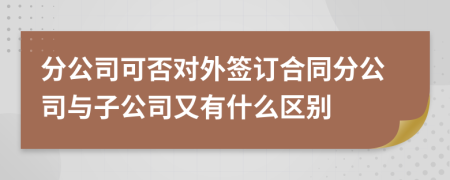 分公司可否對外簽訂合同分公司與子公司又有什么區(qū)別