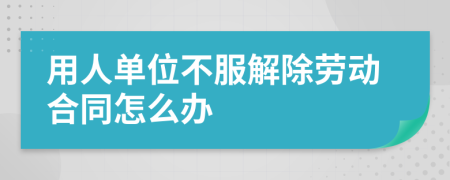 用人單位不服解除勞動合同怎么辦