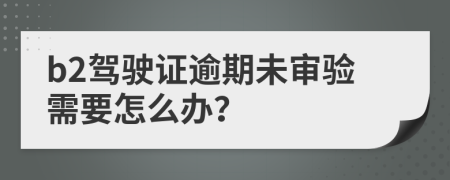 b2駕駛證逾期未審驗(yàn)需要怎么辦？
