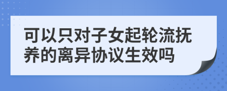 可以只對(duì)子女起輪流撫養(yǎng)的離異協(xié)議生效嗎