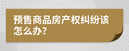 預售商品房產(chǎn)權糾紛該怎么辦？