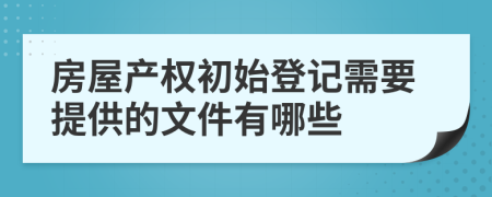 房屋產(chǎn)權(quán)初始登記需要提供的文件有哪些